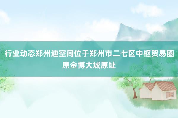 行业动态郑州迪空间位于郑州市二七区中枢贸易圈原金博大城原址