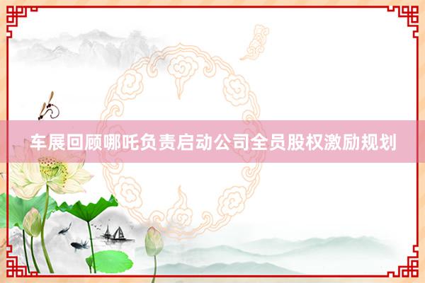 车展回顾哪吒负责启动公司全员股权激励规划