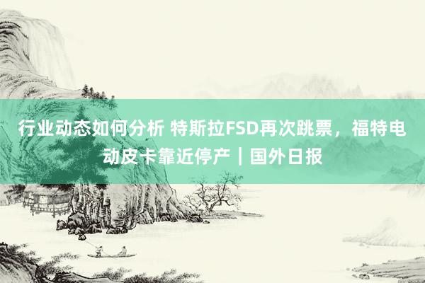 行业动态如何分析 特斯拉FSD再次跳票，福特电动皮卡靠近停产｜国外日报