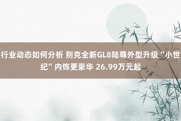 行业动态如何分析 别克全新GL8陆尊外型升级“小世纪”内饰更豪华 26.99万元起