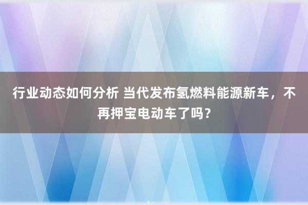 行业动态如何分析 当代发布氢燃料能源新车，不再押宝电动车了吗？