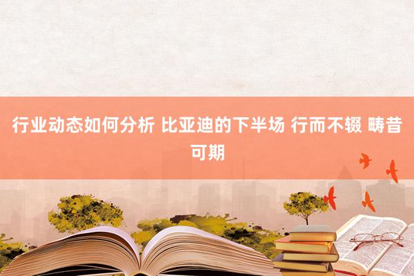 行业动态如何分析 比亚迪的下半场 行而不辍 畴昔可期