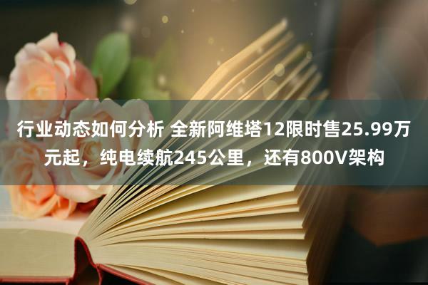 行业动态如何分析 全新阿维塔12限时售25.99万元起，纯电续航245公里，还有800V架构