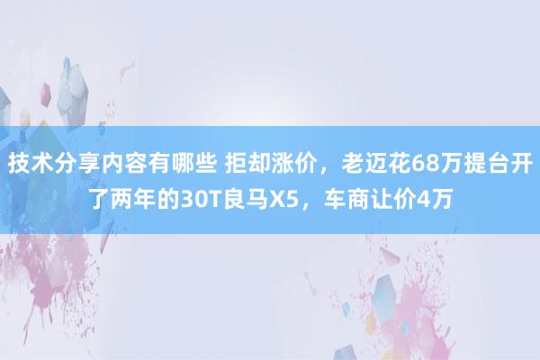 技术分享内容有哪些 拒却涨价，老迈花68万提台开了两年的30T良马X5，车商让价4万