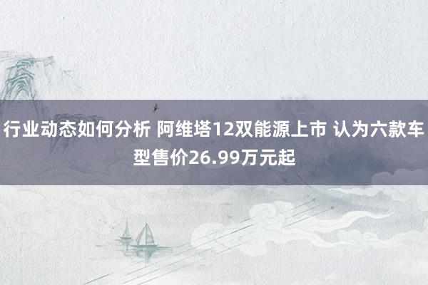 行业动态如何分析 阿维塔12双能源上市 认为六款车型售价26.99万元起