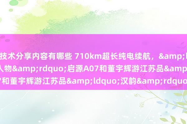 技术分享内容有哪些 710km超长纯电续航，&ldquo;数智汽车杰出人物&rdquo;启源A07和董宇辉游江苏品&ldquo;汉韵&rdquo;