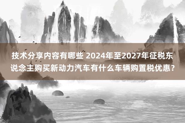 技术分享内容有哪些 2024年至2027年征税东说念主购买新动力汽车有什么车辆购置税优惠？