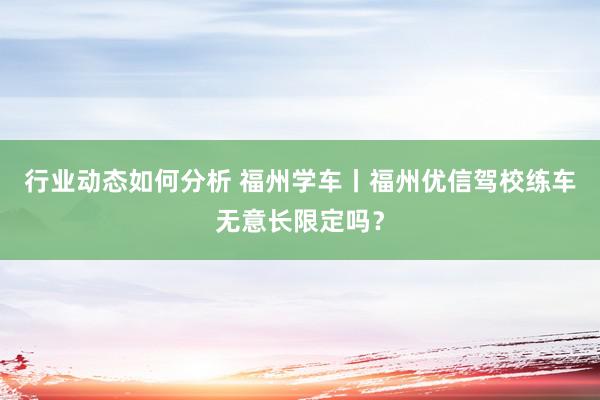 行业动态如何分析 福州学车丨福州优信驾校练车无意长限定吗？