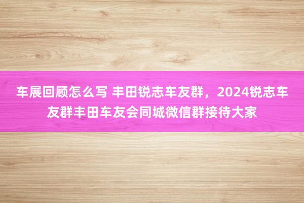 车展回顾怎么写 丰田锐志车友群，2024锐志车友群丰田车友会同城微信群接待大家