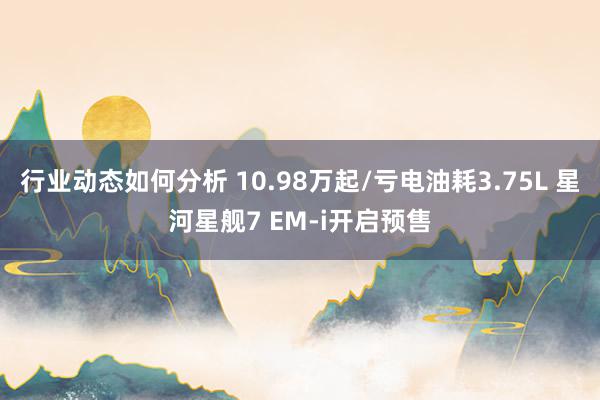 行业动态如何分析 10.98万起/亏电油耗3.75L 星河星舰7 EM-i开启预售