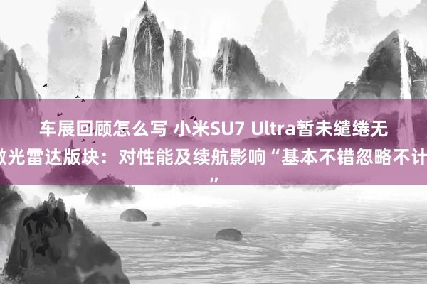 车展回顾怎么写 小米SU7 Ultra暂未缱绻无激光雷达版块：对性能及续航影响“基本不错忽略不计”