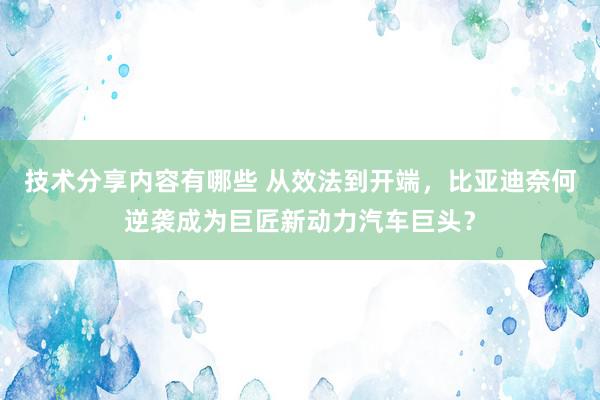 技术分享内容有哪些 从效法到开端，比亚迪奈何逆袭成为巨匠新动力汽车巨头？