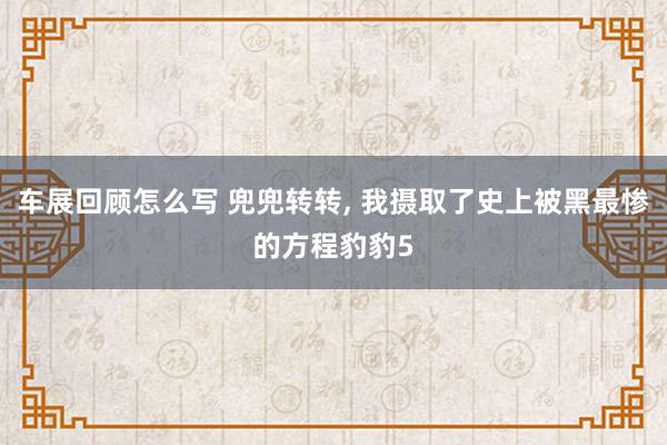 车展回顾怎么写 兜兜转转, 我摄取了史上被黑最惨的方程豹豹5