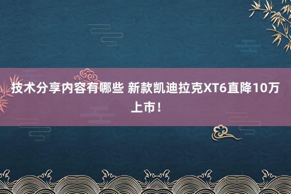 技术分享内容有哪些 新款凯迪拉克XT6直降10万上市！