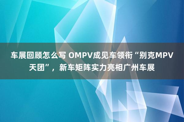 车展回顾怎么写 OMPV成见车领衔“别克MPV天团”，新车矩阵实力亮相广州车展