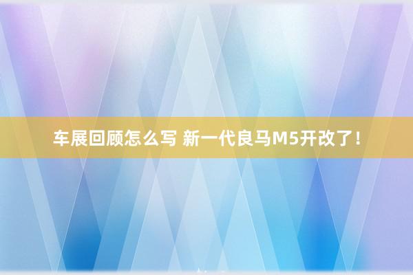 车展回顾怎么写 新一代良马M5开改了！