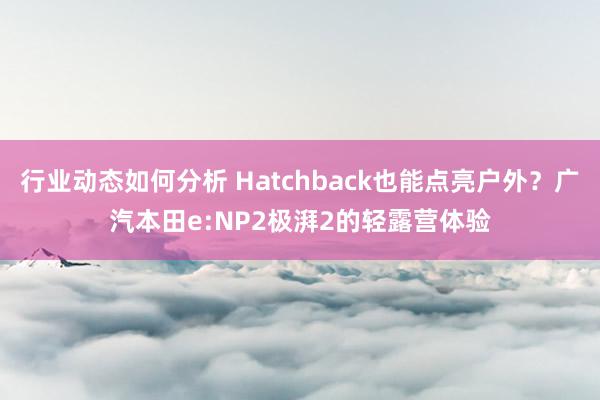 行业动态如何分析 Hatchback也能点亮户外？广汽本田e:NP2极湃2的轻露营体验