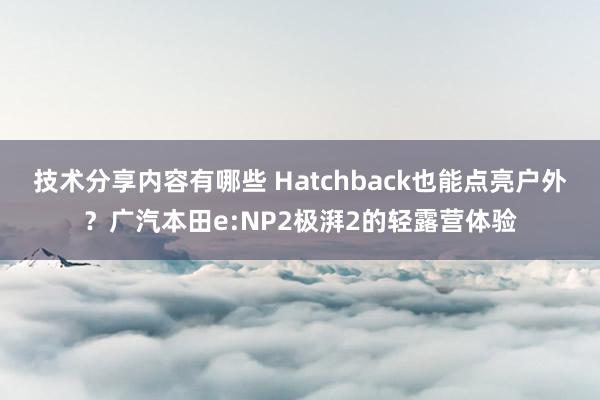 技术分享内容有哪些 Hatchback也能点亮户外？广汽本田e:NP2极湃2的轻露营体验