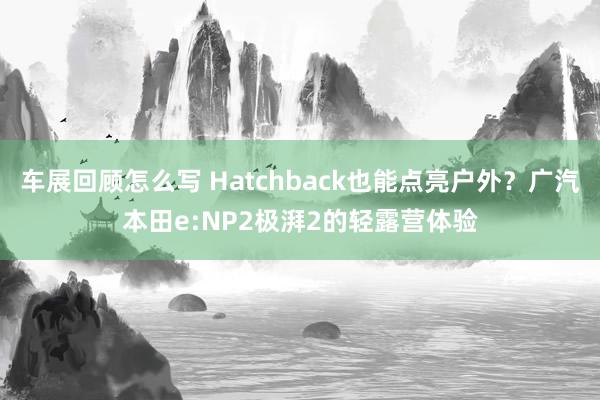 车展回顾怎么写 Hatchback也能点亮户外？广汽本田e:NP2极湃2的轻露营体验