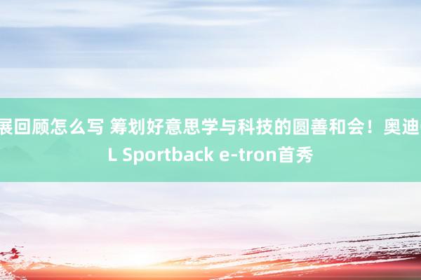 车展回顾怎么写 筹划好意思学与科技的圆善和会！奥迪Q6L Sportback e-tron首秀