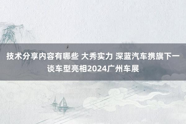 技术分享内容有哪些 大秀实力 深蓝汽车携旗下一谈车型亮相2024广州车展