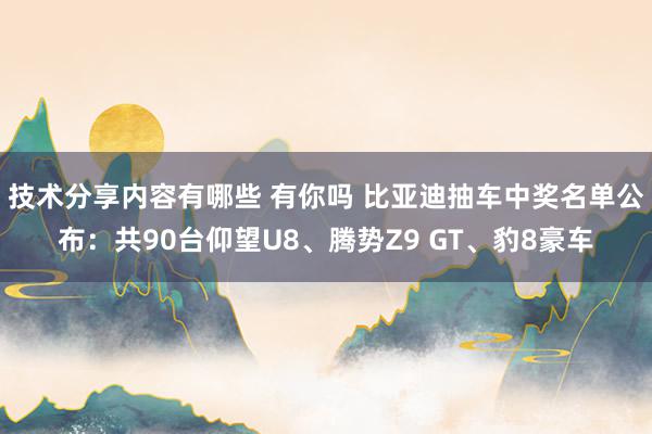 技术分享内容有哪些 有你吗 比亚迪抽车中奖名单公布：共90台仰望U8、腾势Z9 GT、豹8豪车