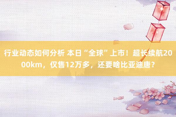 行业动态如何分析 本日“全球”上市！超长续航2000km，仅售12万多，还要啥比亚迪唐？