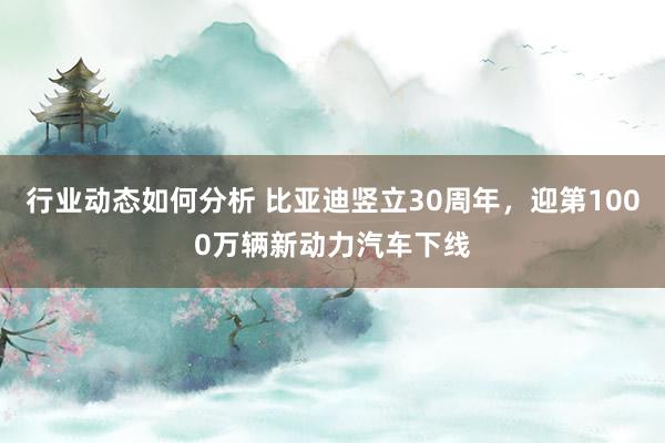 行业动态如何分析 比亚迪竖立30周年，迎第1000万辆新动力汽车下线