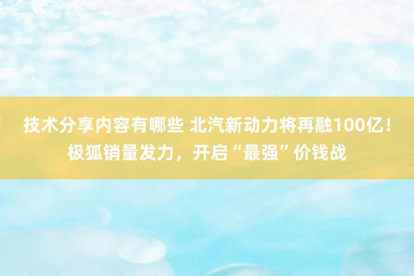 技术分享内容有哪些 北汽新动力将再融100亿！极狐销量发力，开启“最强”价钱战