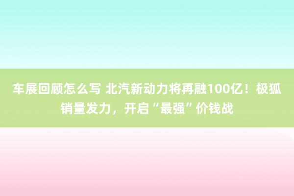 车展回顾怎么写 北汽新动力将再融100亿！极狐销量发力，开启“最强”价钱战