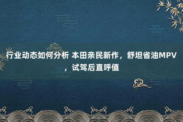 行业动态如何分析 本田亲民新作，舒坦省油MPV，试驾后直呼值