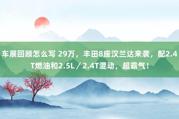 车展回顾怎么写 29万，丰田8座汉兰达来袭，配2.4T燃油和2.5L／2.4T混动，超霸气！