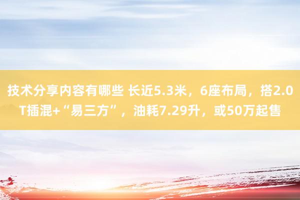 技术分享内容有哪些 长近5.3米，6座布局，搭2.0T插混+“易三方”，油耗7.29升，或50万起售