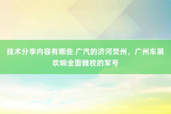 技术分享内容有哪些 广汽的济河焚州，广州车展吹响全面雠校的军号