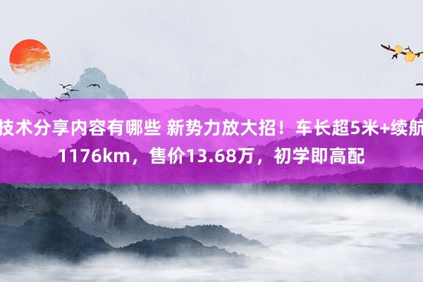 技术分享内容有哪些 新势力放大招！车长超5米+续航1176km，售价13.68万，初学即高配