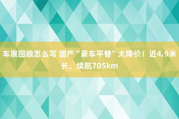 车展回顾怎么写 国产“豪车平替”大降价！近4.9米长，续航705km