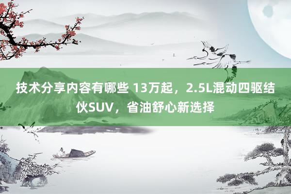 技术分享内容有哪些 13万起，2.5L混动四驱结伙SUV，省油舒心新选择