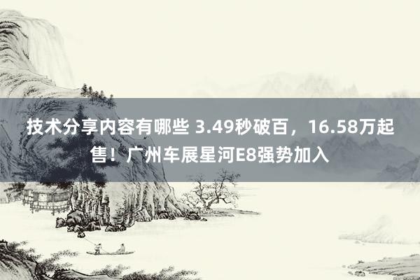 技术分享内容有哪些 3.49秒破百，16.58万起售！广州车展星河E8强势加入