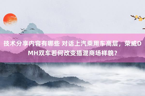 技术分享内容有哪些 对话上汽乘用车高层，荣威DMH双车若何改变插混商场样貌？