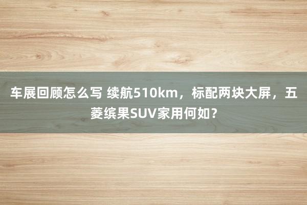 车展回顾怎么写 续航510km，标配两块大屏，五菱缤果SUV家用何如？