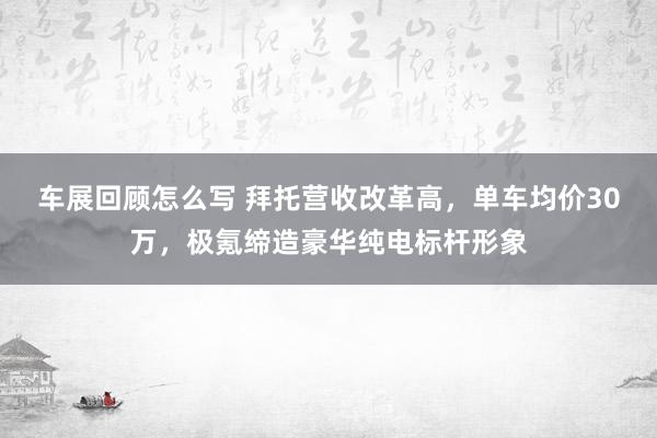 车展回顾怎么写 拜托营收改革高，单车均价30万，极氪缔造豪华纯电标杆形象