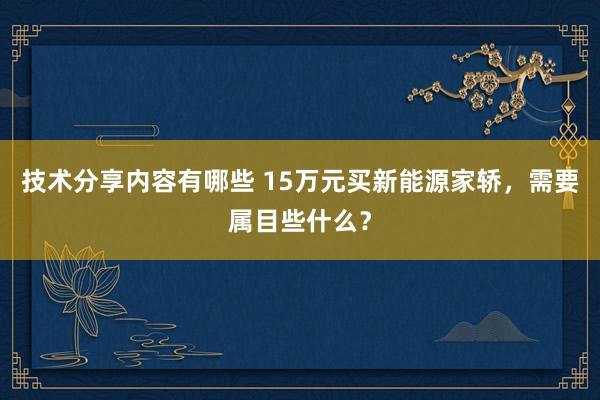 技术分享内容有哪些 15万元买新能源家轿，需要属目些什么？