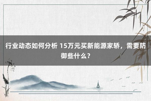 行业动态如何分析 15万元买新能源家轿，需要防御些什么？