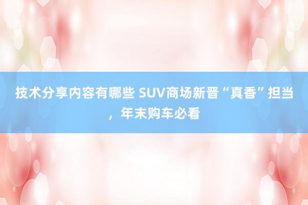 技术分享内容有哪些 SUV商场新晋“真香”担当，年末购车必看