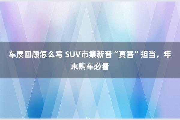 车展回顾怎么写 SUV市集新晋“真香”担当，年末购车必看