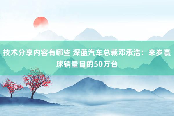 技术分享内容有哪些 深蓝汽车总裁邓承浩：来岁寰球销量目的50万台