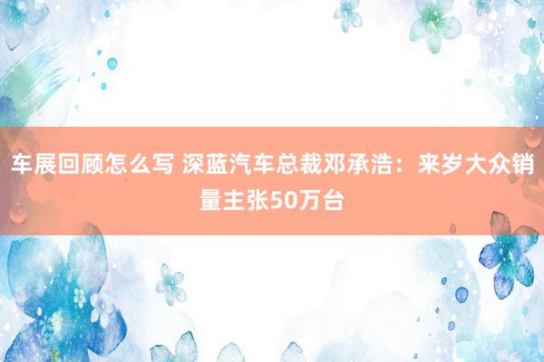 车展回顾怎么写 深蓝汽车总裁邓承浩：来岁大众销量主张50万台