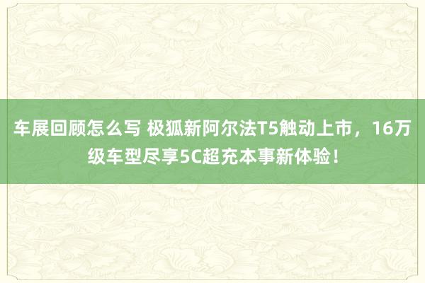 车展回顾怎么写 极狐新阿尔法T5触动上市，16万级车型尽享5C超充本事新体验！