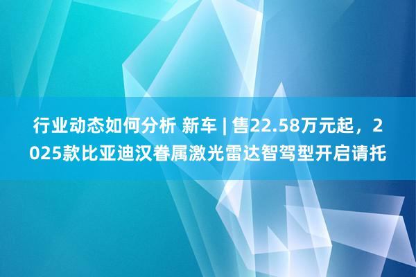 行业动态如何分析 新车 | 售22.58万元起，2025款比亚迪汉眷属激光雷达智驾型开启请托