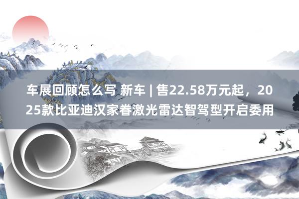 车展回顾怎么写 新车 | 售22.58万元起，2025款比亚迪汉家眷激光雷达智驾型开启委用